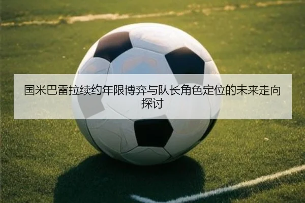 国米巴雷拉续约年限博弈与队长角色定位的未来走向探讨