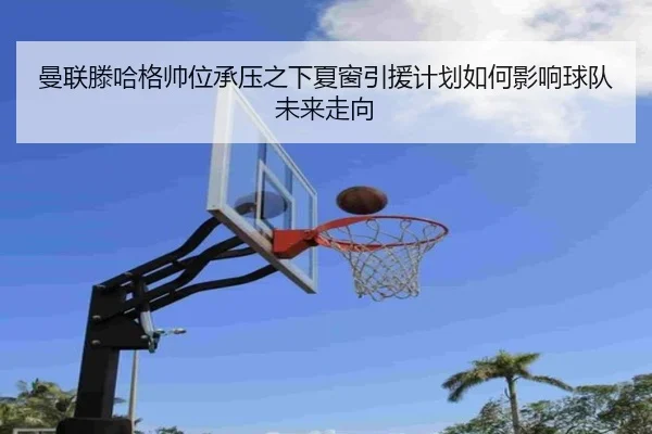 曼联滕哈格帅位承压之下夏窗引援计划如何影响球队未来走向