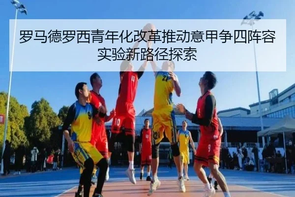 罗马德罗西青年化改革推动意甲争四阵容实验新路径探索