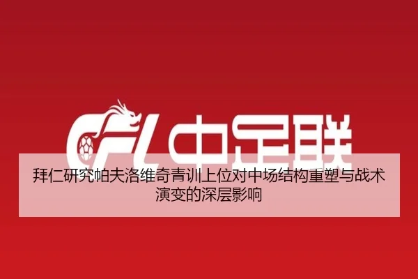 拜仁研究帕夫洛维奇青训上位对中场结构重塑与战术演变的深层影响