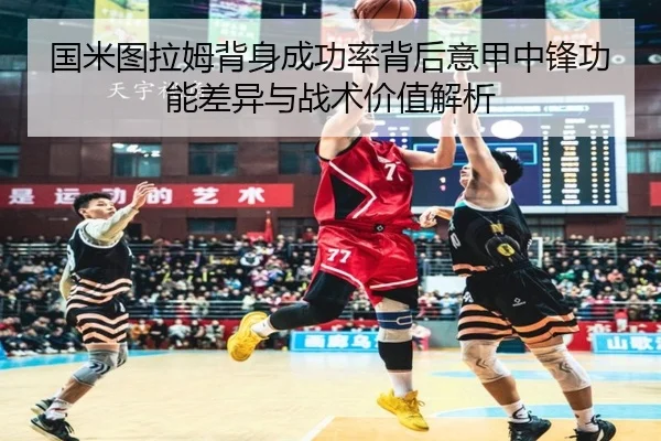 国米图拉姆背身成功率背后意甲中锋功能差异与战术价值解析