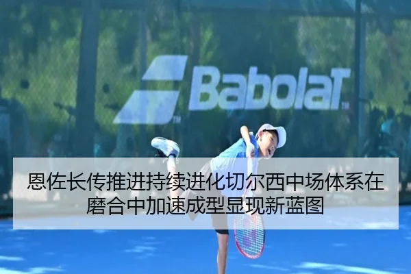 恩佐长传推进持续进化切尔西中场体系在磨合中加速成型显现新蓝图